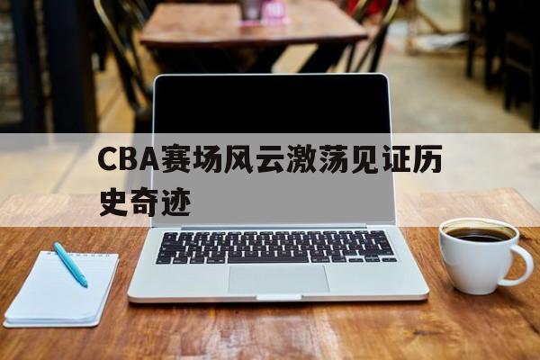 CBA赛场风云激荡见证历史奇迹(cba录像回放高清录像回放全场免费) CBA赛场风云激荡见证历史奇迹(cba录像回放高清录像回放全场免费)