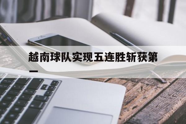 越南球队实现五连胜斩获第一 越南球队实现五连胜斩获第一